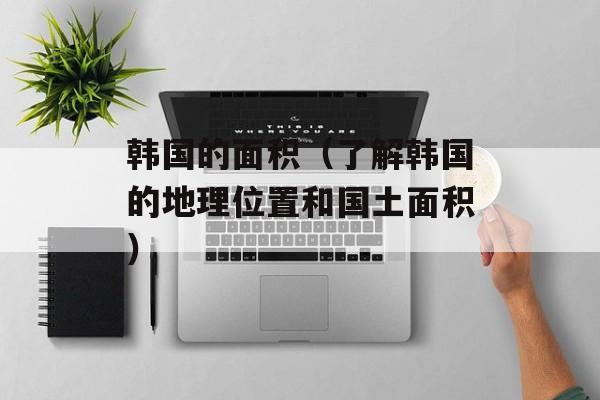 韩国的面积（了解韩国的地理位置和国土面积）-第1张图片-