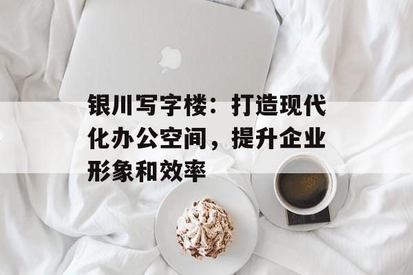 银川写字楼：打造现代化办公空间，提升企业形象和效率-第1张图片-