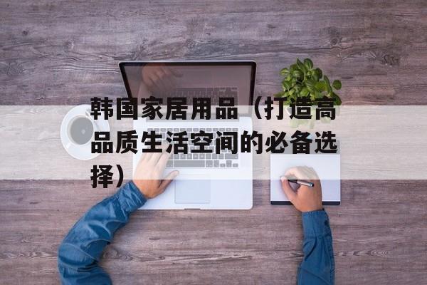 韩国家居用品（打造高品质生活空间的必备选择）-第1张图片-