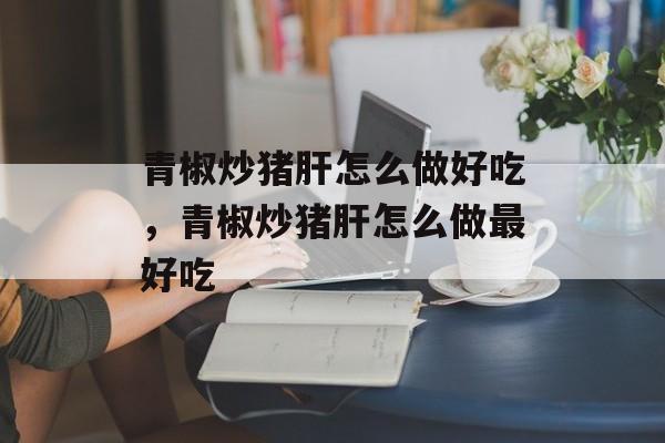 青椒炒猪肝怎么做好吃，青椒炒猪肝怎么做最好吃-第1张图片-