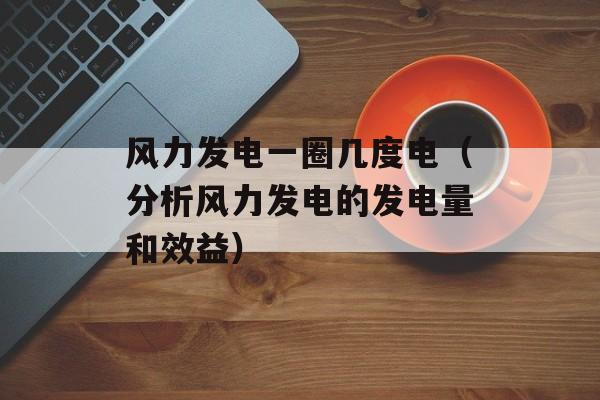 风力发电一圈几度电（分析风力发电的发电量和效益）-第1张图片-