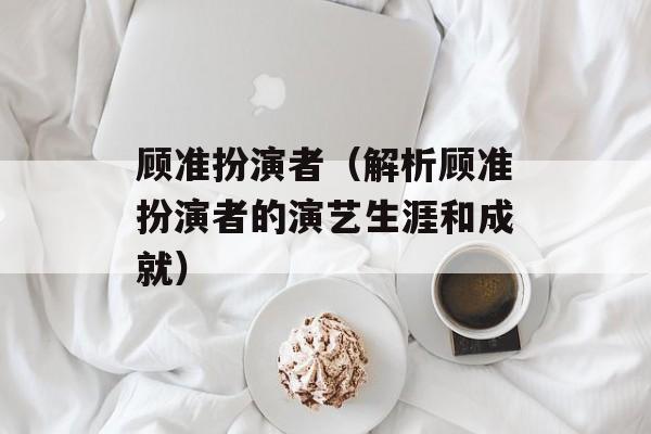 顾准扮演者（解析顾准扮演者的演艺生涯和成就）-第1张图片-