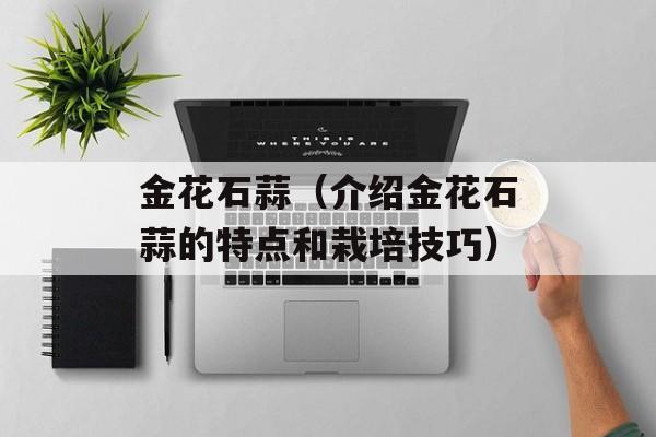 金花石蒜（介绍金花石蒜的特点和栽培技巧）-第1张图片-