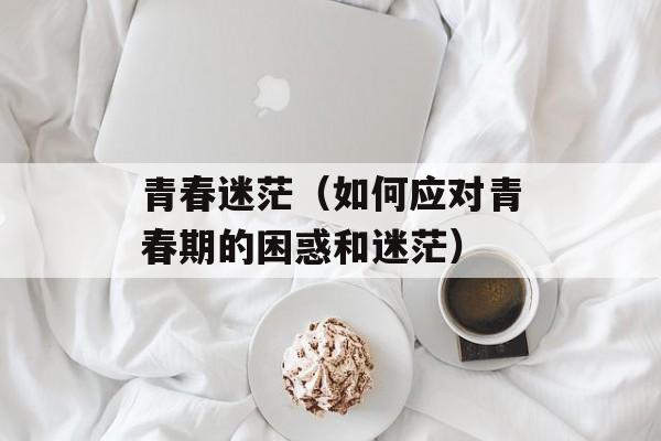 青春迷茫（如何应对青春期的困惑和迷茫）-第1张图片-