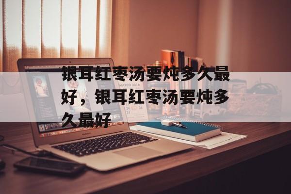 银耳红枣汤要炖多久最好，银耳红枣汤要炖多久最好-第1张图片-