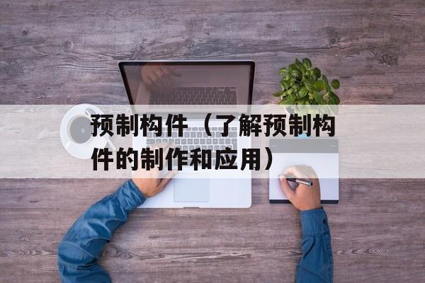 预制构件（了解预制构件的制作和应用）-第1张图片-