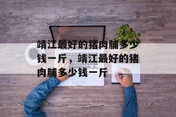 靖江最好的猪肉脯多少钱一斤，靖江最好的猪肉脯多少钱一斤-第1张图片-