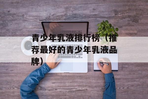 青少年乳液排行榜（推荐最好的青少年乳液品牌）-第1张图片-
