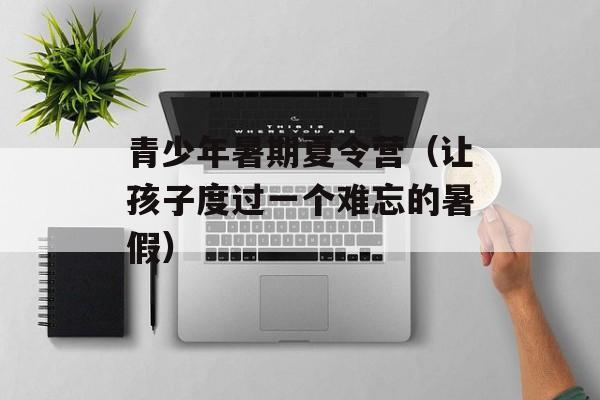 青少年暑期夏令营（让孩子度过一个难忘的暑假）-第1张图片-