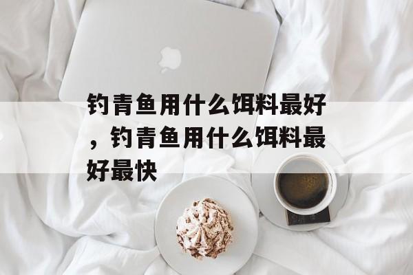 钓青鱼用什么饵料最好，钓青鱼用什么饵料最好最快-第1张图片-