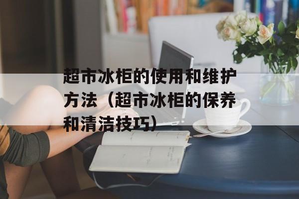 超市冰柜的使用和维护方法（超市冰柜的保养和清洁技巧）-第1张图片-