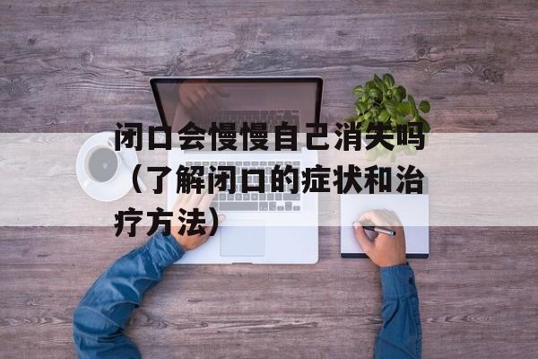 闭口会慢慢自己消失吗（了解闭口的症状和治疗方法）-第1张图片-