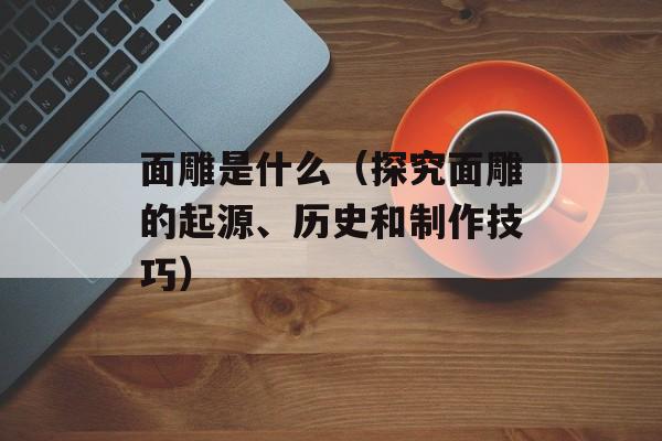 面雕是什么（探究面雕的起源、历史和制作技巧）-第1张图片-