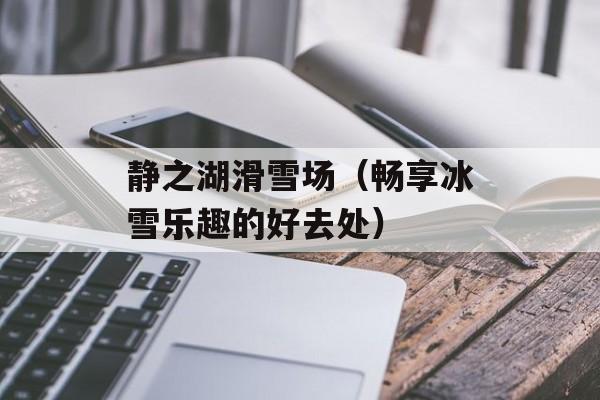 静之湖滑雪场（畅享冰雪乐趣的好去处）-第1张图片-