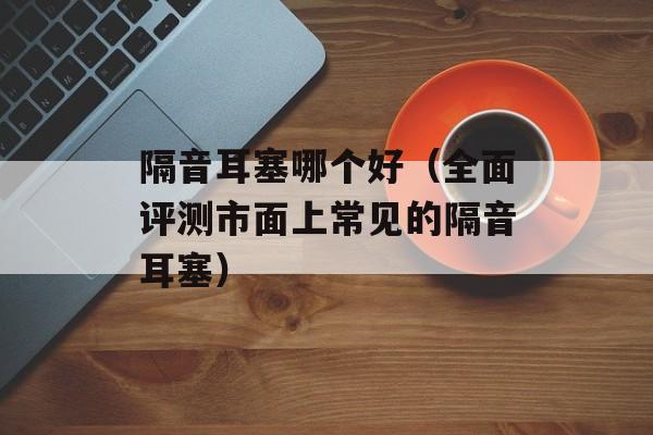 隔音耳塞哪个好（全面评测市面上常见的隔音耳塞）-第1张图片-