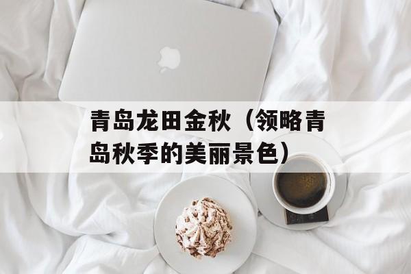 青岛龙田金秋（领略青岛秋季的美丽景色）-第1张图片-
