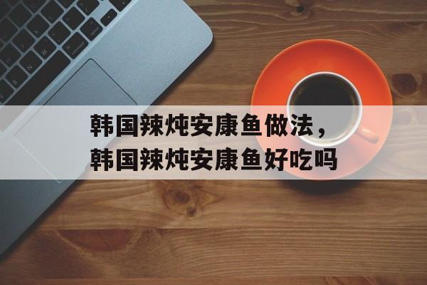 韩国辣炖安康鱼做法，韩国辣炖安康鱼好吃吗-第1张图片-