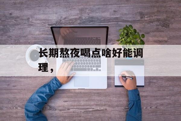 长期熬夜喝点啥好能调理，-第1张图片-
