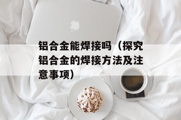 铝合金能焊接吗（探究铝合金的焊接方法及注意事项）-第1张图片-
