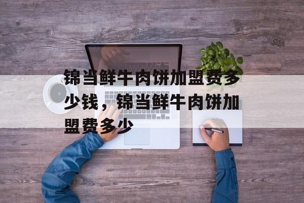 锦当鲜牛肉饼加盟费多少钱，锦当鲜牛肉饼加盟费多少-第1张图片-