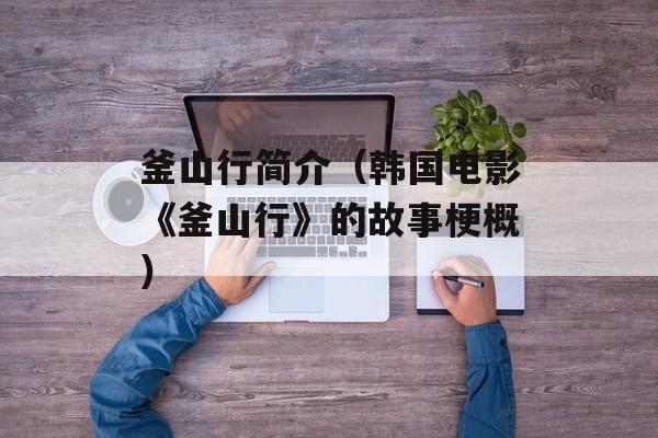 釜山行简介（韩国电影《釜山行》的故事梗概）-第1张图片-