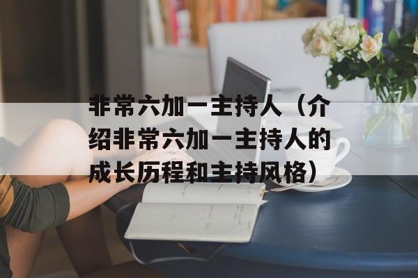非常六加一主持人（介绍非常六加一主持人的成长历程和主持风格）-第1张图片-