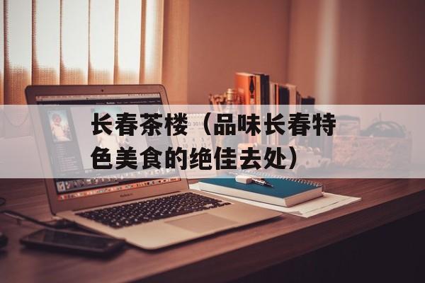 长春茶楼（品味长春特色美食的绝佳去处）-第1张图片-