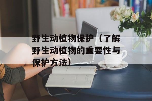 野生动植物保护（了解野生动植物的重要性与保护方法）-第1张图片-