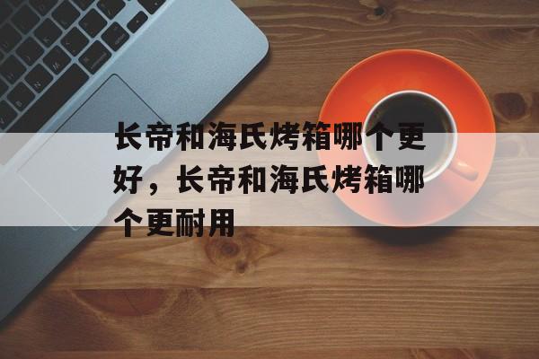 长帝和海氏烤箱哪个更好，长帝和海氏烤箱哪个更耐用-第1张图片-