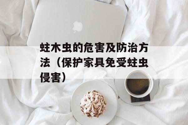 蛀木虫的危害及防治方法（保护家具免受蛀虫侵害）-第1张图片-
