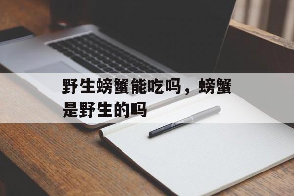 野生螃蟹能吃吗，螃蟹是野生的吗-第1张图片-