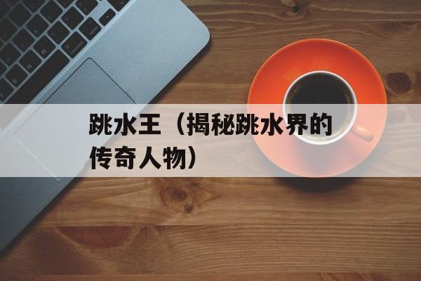 跳水王（揭秘跳水界的传奇人物）-第1张图片-
