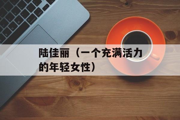 陆佳丽（一个充满活力的年轻女性）-第1张图片-