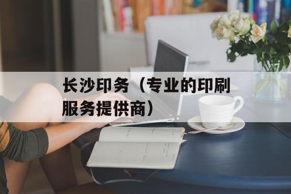 长沙印务（专业的印刷服务提供商）-第1张图片-