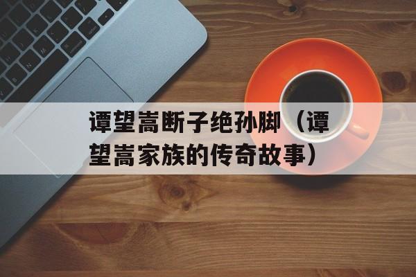 谭望嵩断子绝孙脚（谭望嵩家族的传奇故事）-第1张图片-