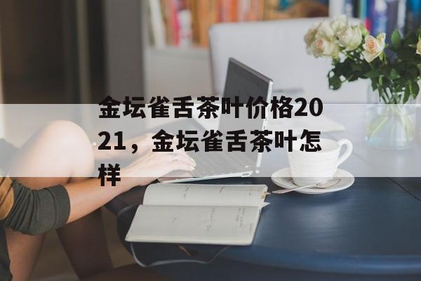 金坛雀舌茶叶价格2021，金坛雀舌茶叶怎样-第1张图片-