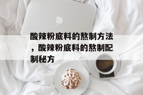 酸辣粉底料的熬制方法，酸辣粉底料的熬制配制秘方-第1张图片-