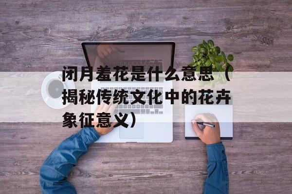 闭月羞花是什么意思（揭秘传统文化中的花卉象征意义）-第1张图片-