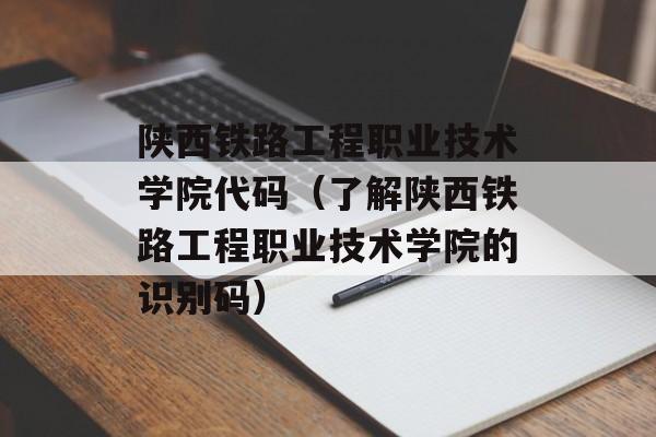 陕西铁路工程职业技术学院代码（了解陕西铁路工程职业技术学院的识别码）-第1张图片-