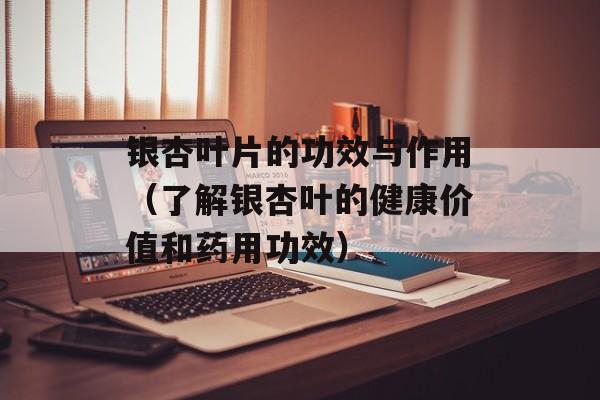 银杏叶片的功效与作用（了解银杏叶的健康价值和药用功效）-第1张图片-