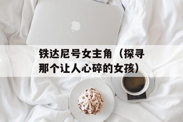 铁达尼号女主角（探寻那个让人心碎的女孩）-第1张图片-