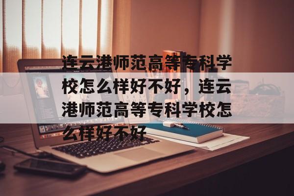 连云港师范高等专科学校怎么样好不好，连云港师范高等专科学校怎么样好不好-第1张图片-