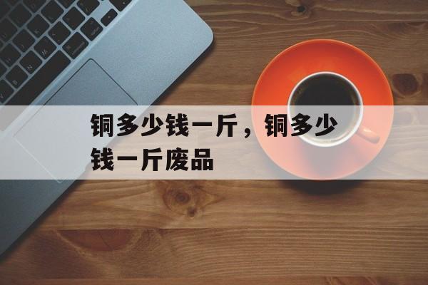 铜多少钱一斤，铜多少钱一斤废品-第1张图片-