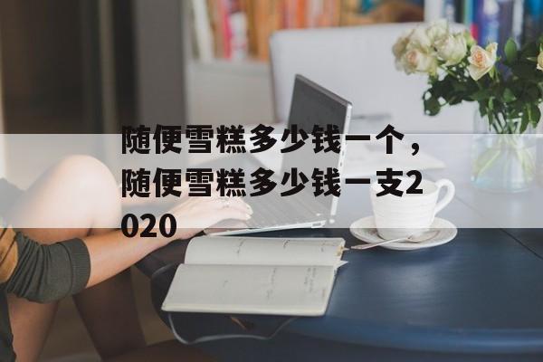 随便雪糕多少钱一个，随便雪糕多少钱一支2020-第1张图片-