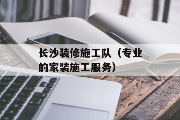 长沙装修施工队（专业的家装施工服务）-第1张图片-