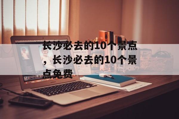 长沙必去的10个景点，长沙必去的10个景点免费-第1张图片-