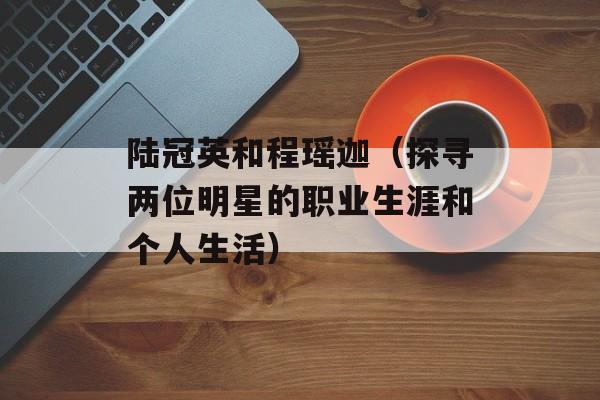 陆冠英和程瑶迦（探寻两位明星的职业生涯和个人生活）-第1张图片-