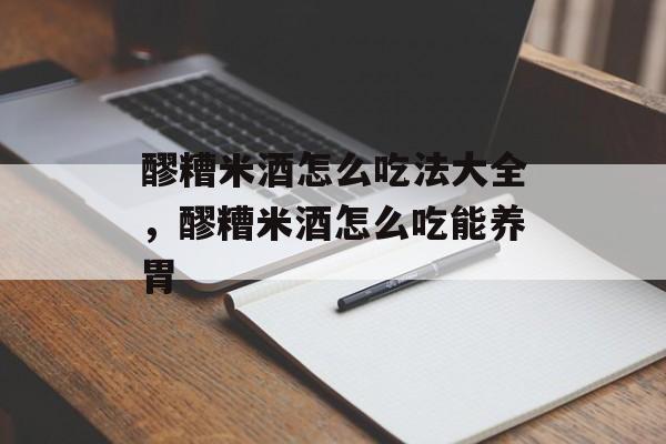 醪糟米酒怎么吃法大全，醪糟米酒怎么吃能养胃-第1张图片-