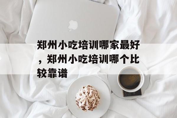 郑州小吃培训哪家最好，郑州小吃培训哪个比较靠谱-第1张图片-
