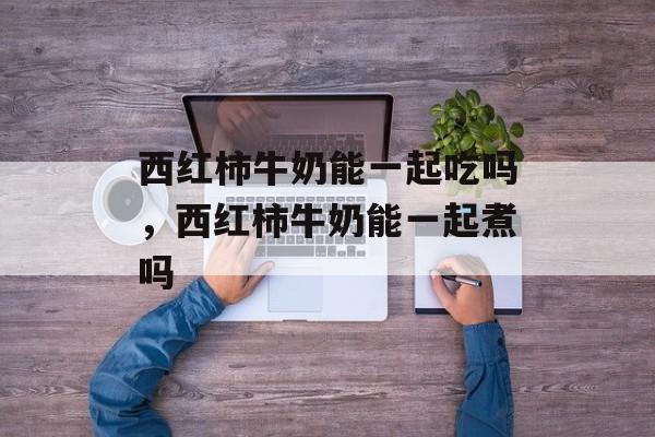 西红柿牛奶能一起吃吗，西红柿牛奶能一起煮吗-第1张图片-
